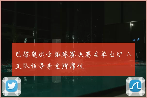 巴黎奥运会排球赛决赛名单出炉 八支队伍争夺金牌席位