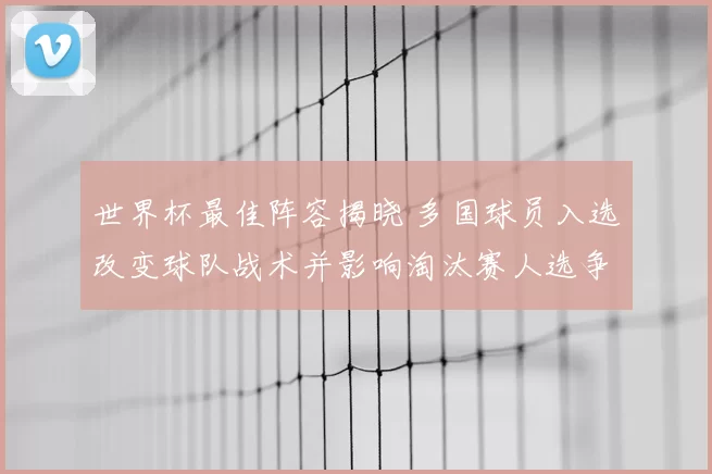 世界杯最佳阵容揭晓 多国球员入选改变球队战术并影响淘汰赛人选争夺