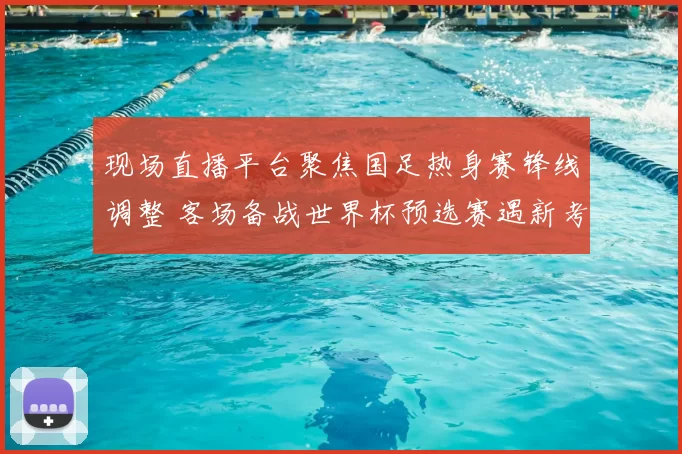 现场直播平台聚焦国足热身赛锋线调整 客场备战世界杯预选赛遇新考验