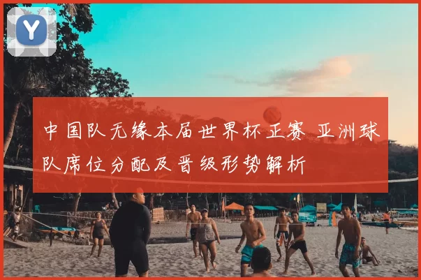中国队无缘本届世界杯正赛 亚洲球队席位分配及晋级形势解析