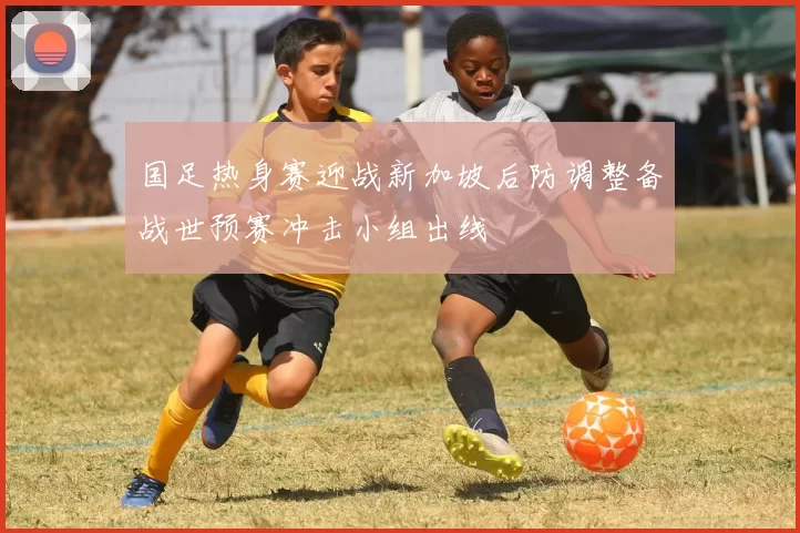 国足热身赛迎战新加坡后防调整备战世预赛冲击小组出线