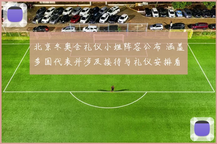 北京冬奥会礼仪小姐阵容公布 涵盖多国代表并涉及接待与礼仪安排看点
