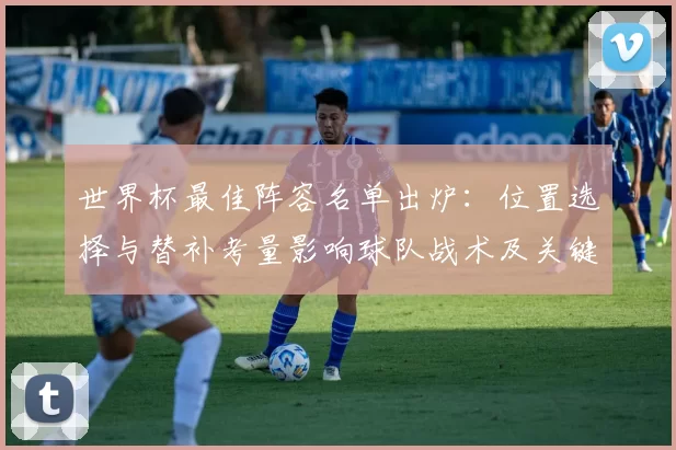 世界杯最佳阵容名单出炉：位置选择与替补考量影响球队战术及关键球员轮换概率