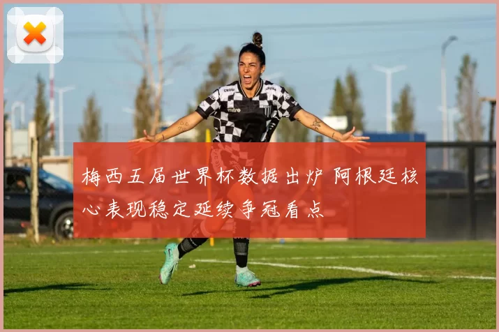 梅西五届世界杯数据出炉 阿根廷核心表现稳定延续争冠看点