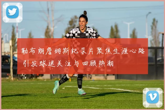 勒布朗詹姆斯纪录片聚焦生涯心路 引发球迷关注与回顾热潮