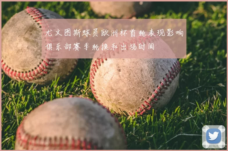 尤文图斯球员欧洲杯首轮表现影响俱乐部赛季轮换和出场时间