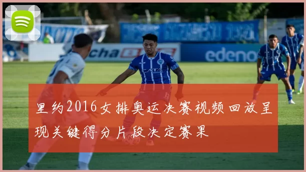 里约2016女排奥运决赛视频回放呈现关键得分片段决定赛果