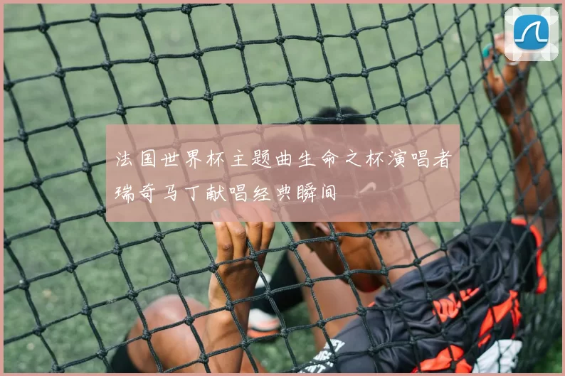 法国世界杯主题曲生命之杯演唱者瑞奇马丁献唱经典瞬间