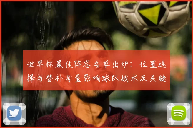 世界杯最佳阵容名单出炉：位置选择与替补考量影响球队战术及关键球员轮换概率