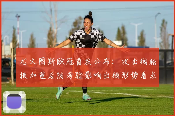 尤文图斯欧冠首发公布：攻击线轮换加重后防考验影响出线形势看点