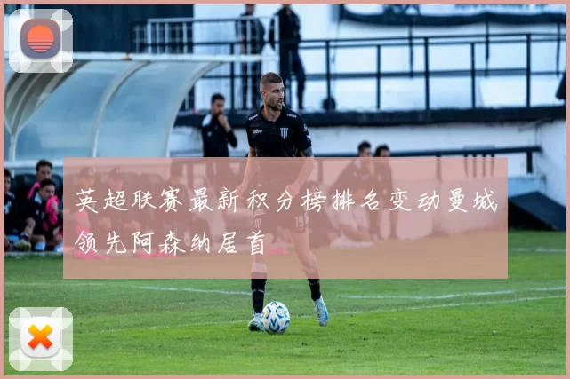 英超联赛最新积分榜排名变动曼城领先阿森纳居首