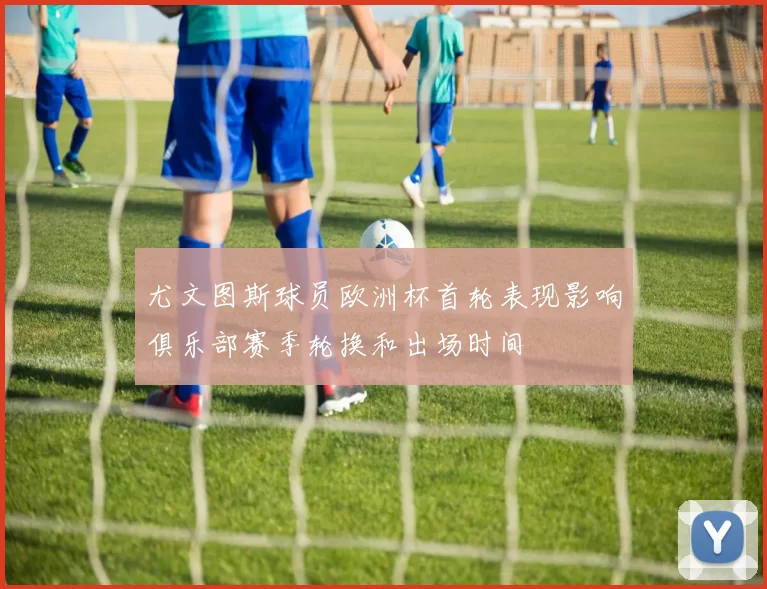 尤文图斯球员欧洲杯首轮表现影响俱乐部赛季轮换和出场时间