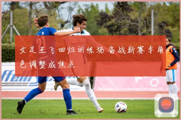 女足王飞回归训练场 备战新赛季角色调整成焦点