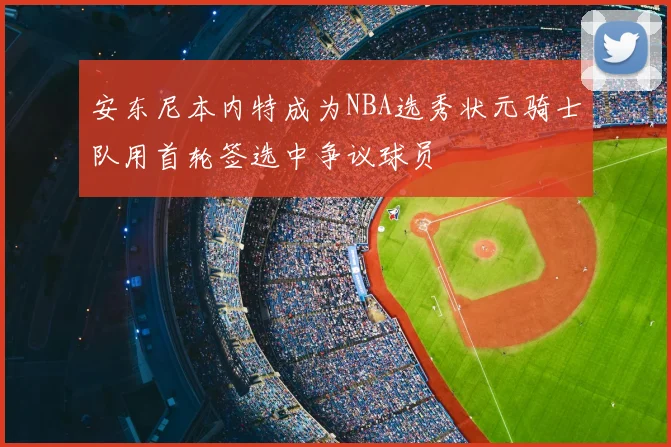 安东尼本内特成为NBA选秀状元骑士队用首轮签选中争议球员