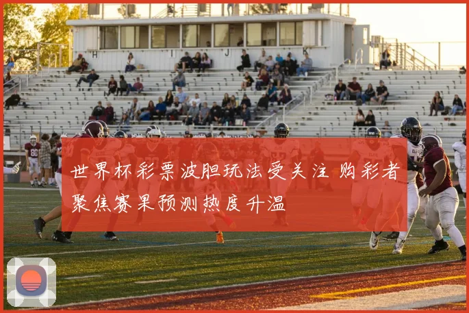 世界杯彩票波胆玩法受关注 购彩者聚焦赛果预测热度升温