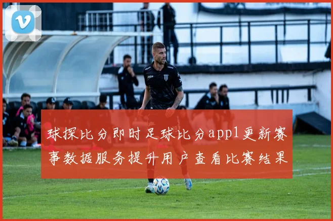 球探比分即时足球比分app1更新赛事数据服务提升用户查看比赛结果体验