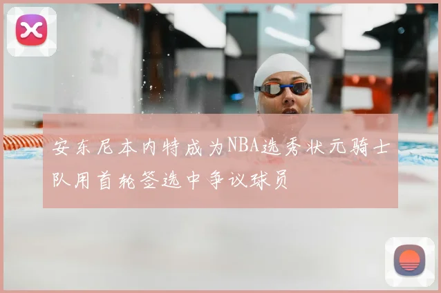 安东尼本内特成为NBA选秀状元骑士队用首轮签选中争议球员
