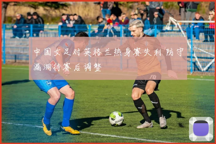 中国女足对英格兰热身赛失利 防守漏洞待赛后调整