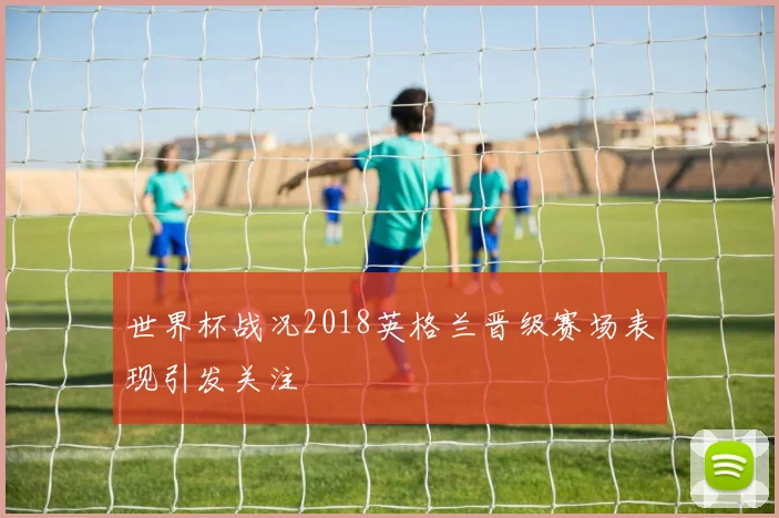 世界杯战况2018英格兰晋级赛场表现引发关注