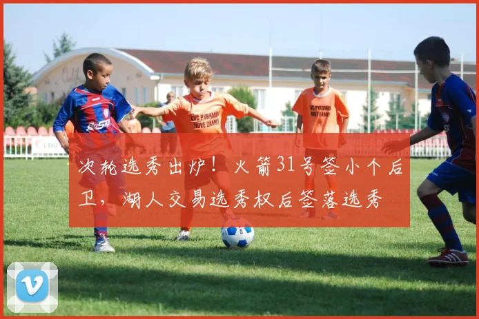 次轮选秀出炉！火箭31号签小个后卫，湖人交易选秀权后签落选秀