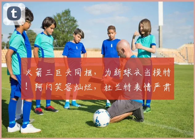 火箭三巨头同框，为新球衣当模特！阿门笑容灿烂，杜兰特表情严肃