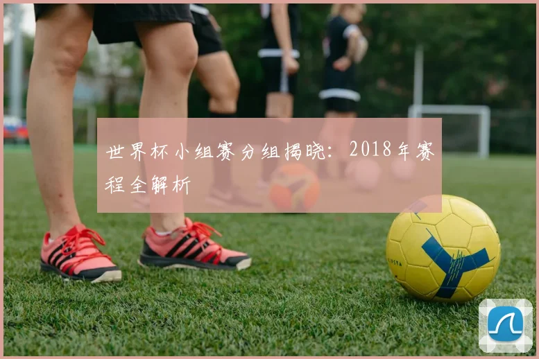 世界杯小组赛分组揭晓：2018年赛程全解析